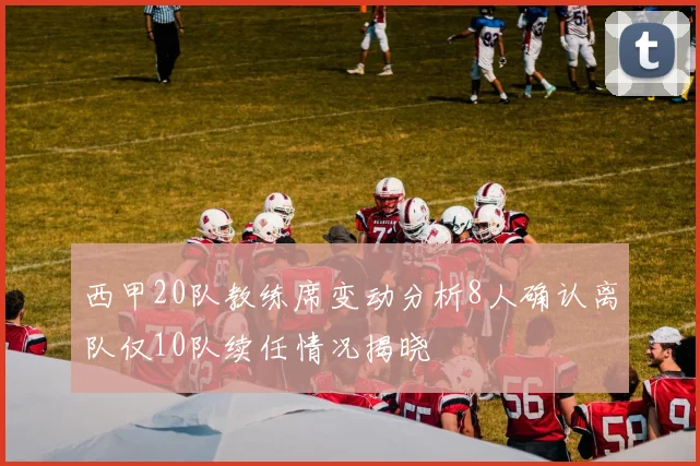 西甲20队教练席变动分析8人确认离队仅10队续任情况揭晓