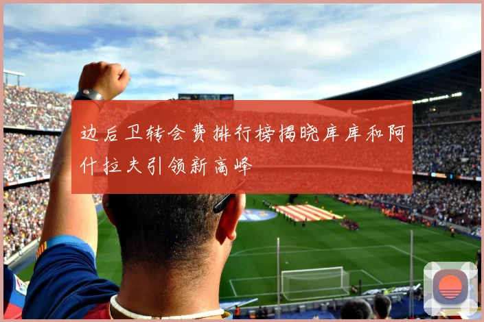 边后卫转会费排行榜揭晓库库和阿什拉夫引领新高峰