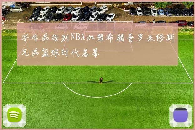 字母弟告别NBA加盟希腊普罗米修斯兄弟篮球时代落幕