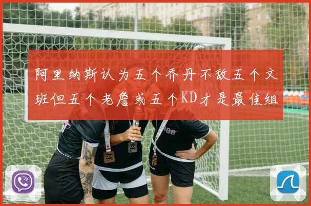 阿里纳斯认为五个乔丹不敌五个文班但五个老詹或五个KD才是最佳组合