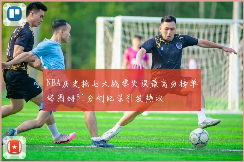 NBA历史抢七大战零失误最高分榜单塔图姆51分创纪录引发热议