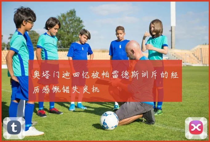 奥塔门迪回忆被帕雷德斯训斥的经历感慨错失良机