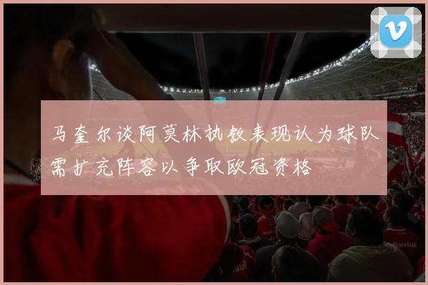 马奎尔谈阿莫林执教表现认为球队需扩充阵容以争取欧冠资格