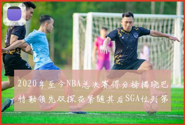 2020年至今NBA总决赛得分榜揭晓巴特勒领先双探花紧随其后SGA位列第四