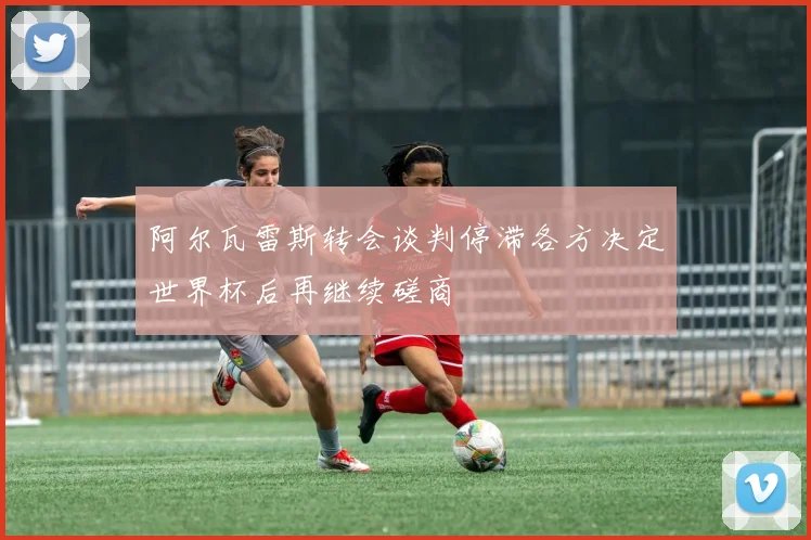阿尔瓦雷斯转会谈判停滞各方决定世界杯后再继续磋商
