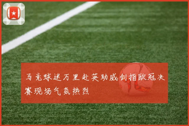 马竞球迷万里赴英助威剑指欧冠决赛现场气氛热烈