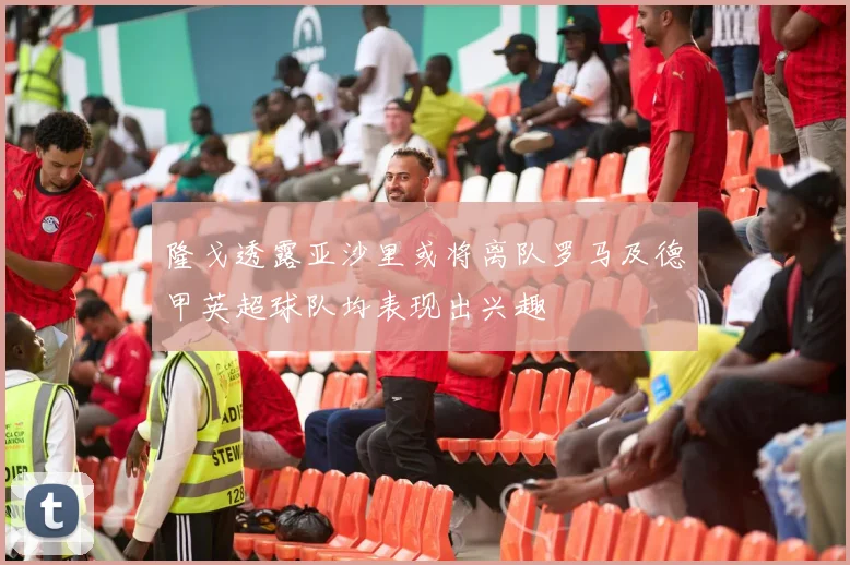 隆戈透露亚沙里或将离队罗马及德甲英超球队均表现出兴趣
